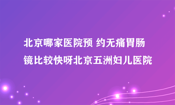 北京哪家医院预 约无痛胃肠镜比较快呀北京五洲妇儿医院