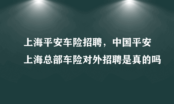 上海平安车险招聘，中国平安上海总部车险对外招聘是真的吗