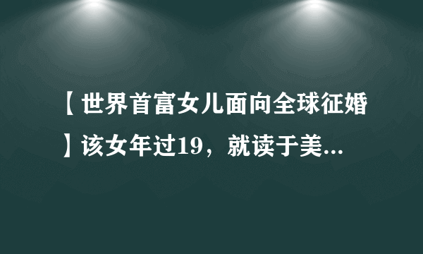 【世界首富女儿面向全球征婚】该女年过19，就读于美国哥伦比亚大学，其父为阿拉伯联合酋长国一石油巨头，