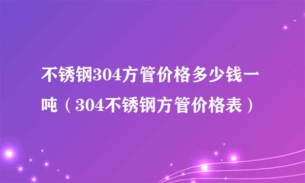 不锈钢304方管价格多少钱一吨（304不锈钢方管价格表）
