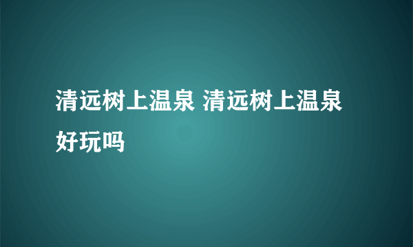 清远树上温泉 清远树上温泉好玩吗