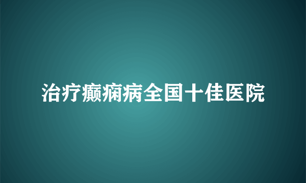 治疗癫痫病全国十佳医院