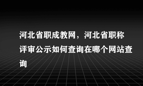 河北省职成教网，河北省职称评审公示如何查询在哪个网站查询