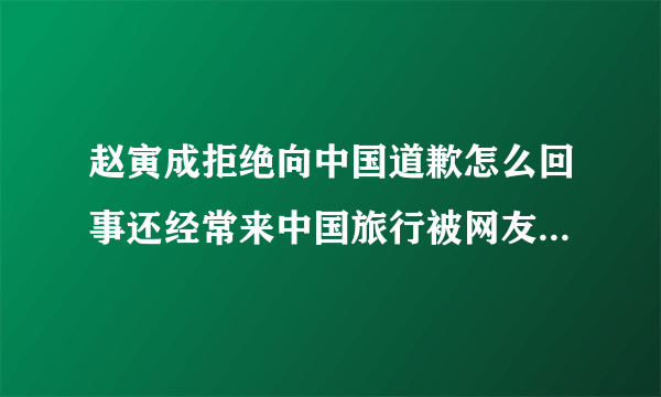 赵寅成拒绝向中国道歉怎么回事还经常来中国旅行被网友狂喷-飞外网