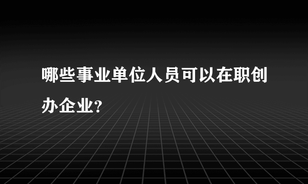哪些事业单位人员可以在职创办企业？