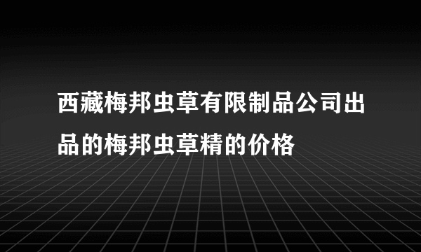 西藏梅邦虫草有限制品公司出品的梅邦虫草精的价格