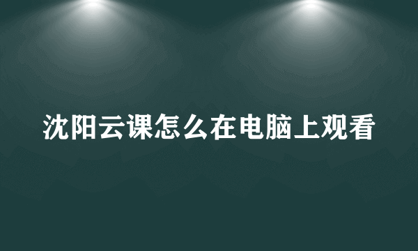 沈阳云课怎么在电脑上观看
