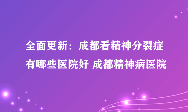 全面更新：成都看精神分裂症有哪些医院好 成都精神病医院