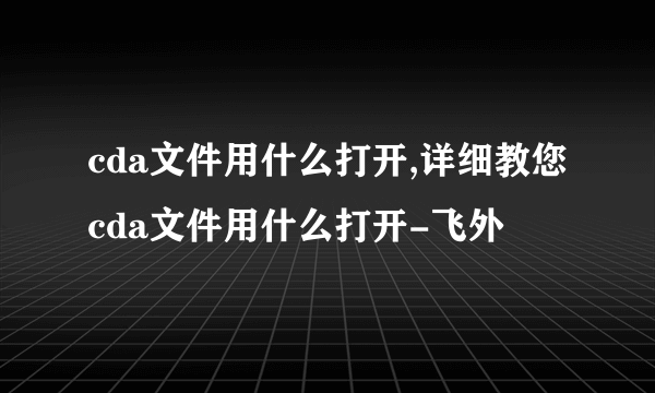 cda文件用什么打开,详细教您cda文件用什么打开-飞外