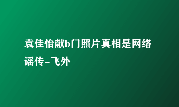 袁佳怡献b门照片真相是网络谣传-飞外
