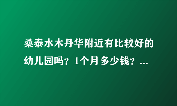 桑泰水木丹华附近有比较好的幼儿园吗？1个月多少钱？想找个2000元以下的？