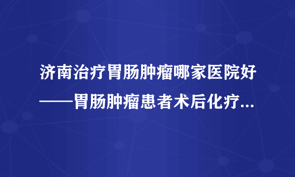 济南治疗胃肠肿瘤哪家医院好——胃肠肿瘤患者术后化疗期间应该怎么吃