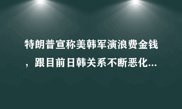 特朗普宣称美韩军演浪费金钱，跟目前日韩关系不断恶化有关系吗？
