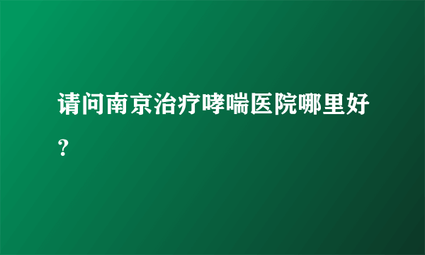 请问南京治疗哮喘医院哪里好？