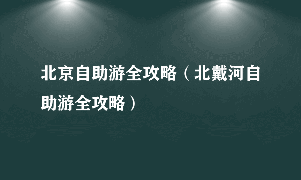 北京自助游全攻略（北戴河自助游全攻略）