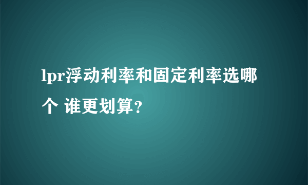 lpr浮动利率和固定利率选哪个 谁更划算？