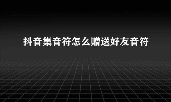 抖音集音符怎么赠送好友音符
