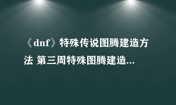《dnf》特殊传说图腾建造方法 第三周特殊图腾建造顺序一览