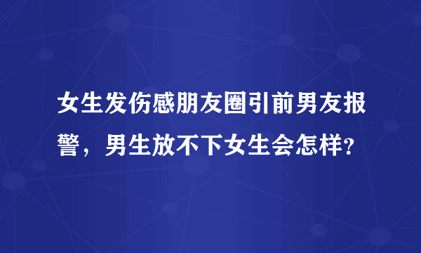 女生发伤感朋友圈引前男友报警，男生放不下女生会怎样？