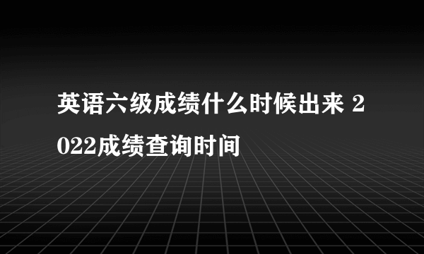 英语六级成绩什么时候出来 2022成绩查询时间