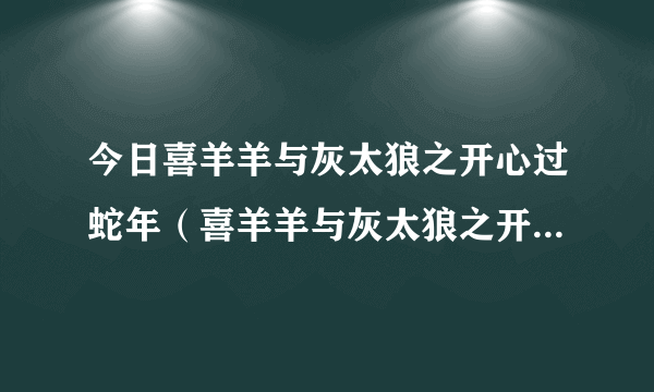 今日喜羊羊与灰太狼之开心过蛇年（喜羊羊与灰太狼之开心过蛇年）
