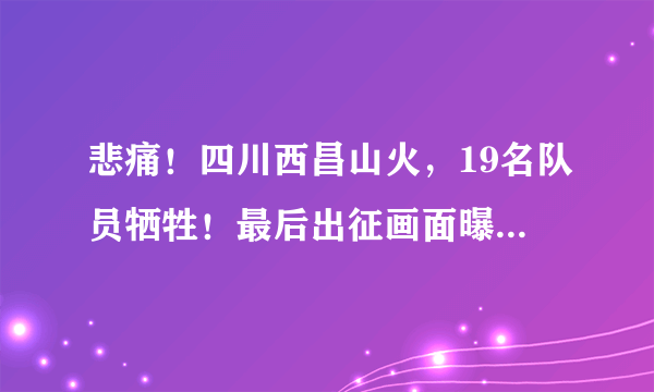 悲痛！四川西昌山火，19名队员牺牲！最后出征画面曝光，让人泪目......