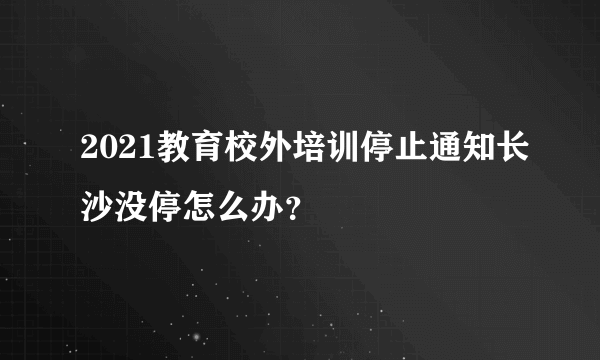 2021教育校外培训停止通知长沙没停怎么办？