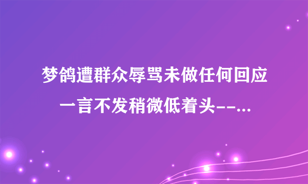 梦鸽遭群众辱骂未做任何回应 一言不发稍微低着头--文化--飞外