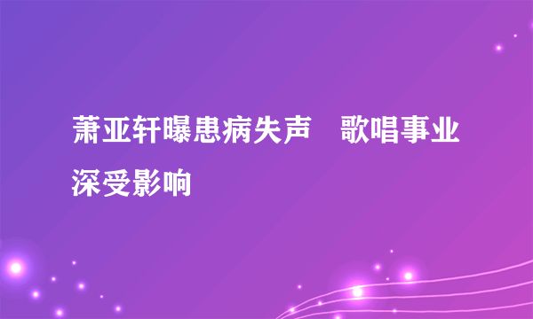 萧亚轩曝患病失声   歌唱事业深受影响