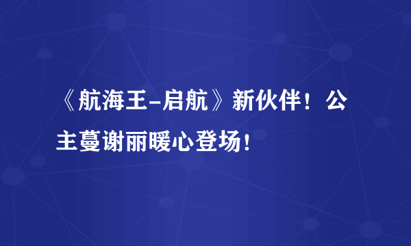 《航海王-启航》新伙伴！公主蔓谢丽暖心登场！