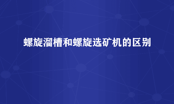 螺旋溜槽和螺旋选矿机的区别