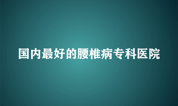 国内最好的腰椎病专科医院