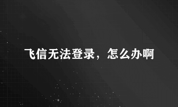 飞信无法登录，怎么办啊