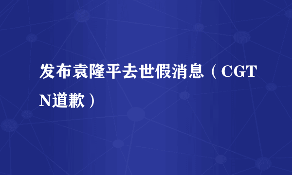 发布袁隆平去世假消息（CGTN道歉）