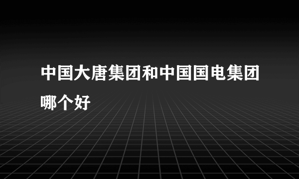 中国大唐集团和中国国电集团哪个好