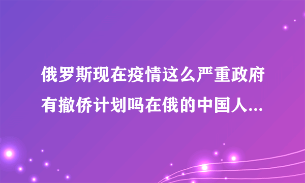 俄罗斯现在疫情这么严重政府有撤侨计划吗在俄的中国人怎么回国？