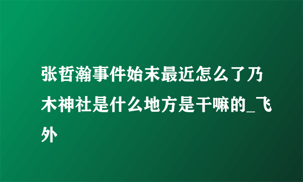 张哲瀚事件始末最近怎么了乃木神社是什么地方是干嘛的_飞外