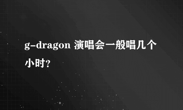g-dragon 演唱会一般唱几个小时？