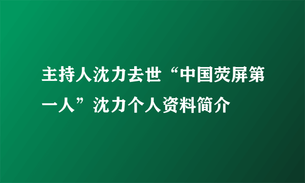 主持人沈力去世“中国荧屏第一人”沈力个人资料简介
