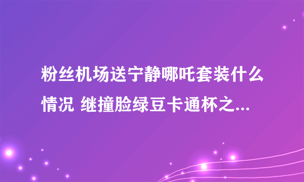 粉丝机场送宁静哪吒套装什么情况 继撞脸绿豆卡通杯之后再次撞脸哪吒