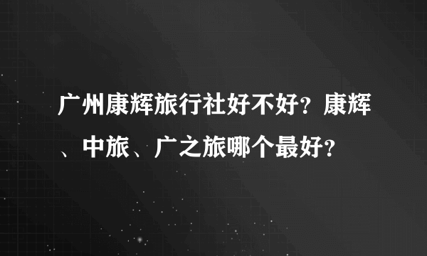 广州康辉旅行社好不好？康辉、中旅、广之旅哪个最好？