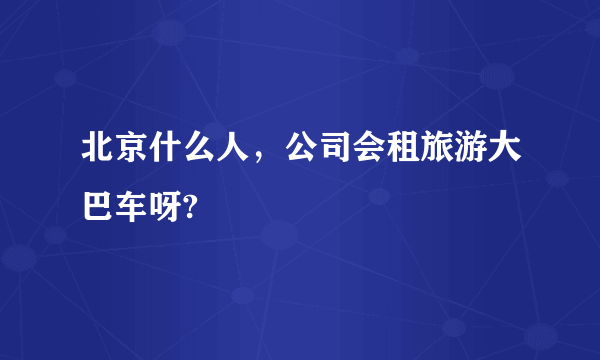 北京什么人，公司会租旅游大巴车呀?