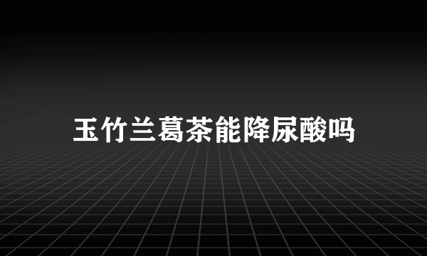 玉竹兰葛茶能降尿酸吗