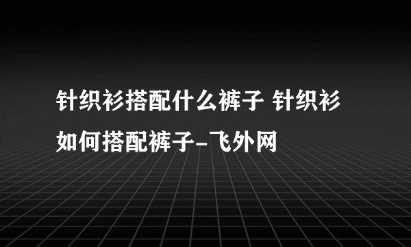 针织衫搭配什么裤子 针织衫如何搭配裤子-飞外网