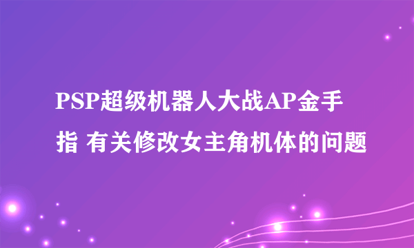 PSP超级机器人大战AP金手指 有关修改女主角机体的问题