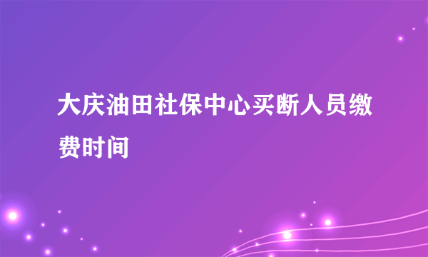 大庆油田社保中心买断人员缴费时间
