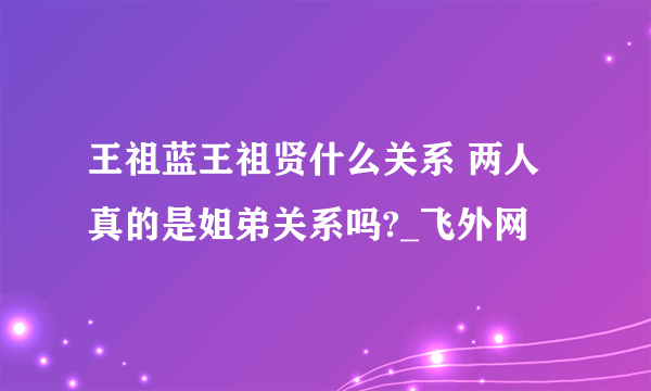 王祖蓝王祖贤什么关系 两人真的是姐弟关系吗?_飞外网