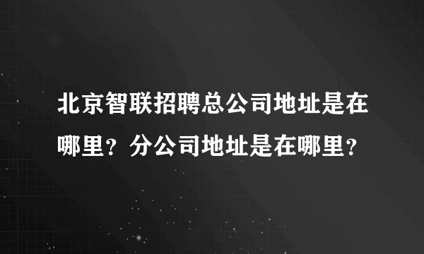 北京智联招聘总公司地址是在哪里？分公司地址是在哪里？