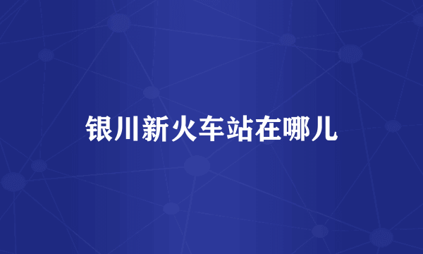 银川新火车站在哪儿