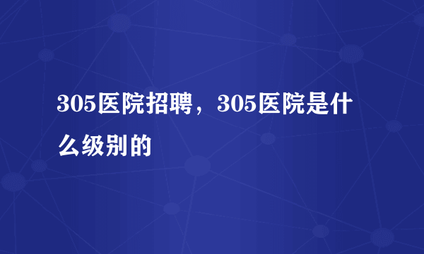 305医院招聘，305医院是什么级别的